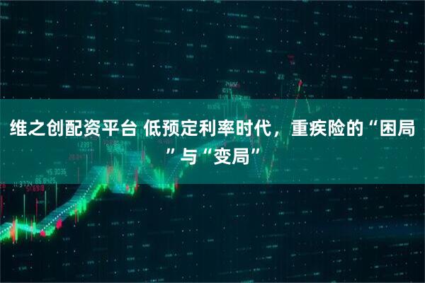 维之创配资平台 低预定利率时代，重疾险的“困局”与“变局”