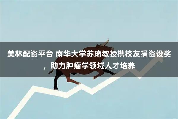 美林配资平台 南华大学苏琦教授携校友捐资设奖，助力肿瘤学领域人才培养
