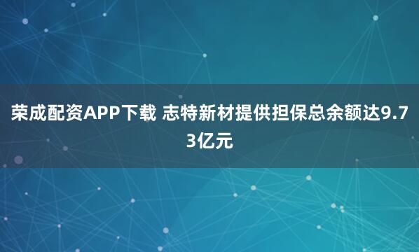 荣成配资APP下载 志特新材提供担保总余额达9.73亿元