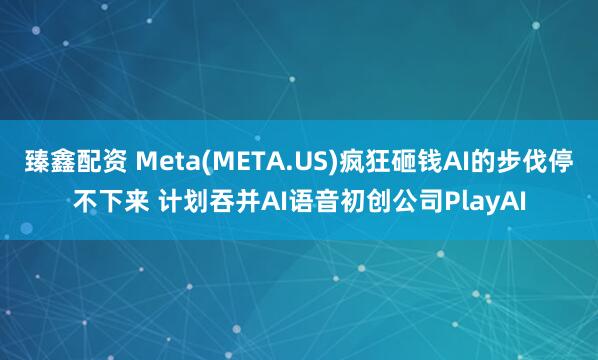 臻鑫配资 Meta(META.US)疯狂砸钱AI的步伐停不下来 计划吞并AI语音初创公司PlayAI