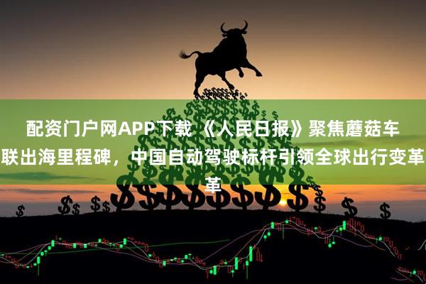 配资门户网APP下载 《人民日报》聚焦蘑菇车联出海里程碑，中国自动驾驶标杆引领全球出行变革
