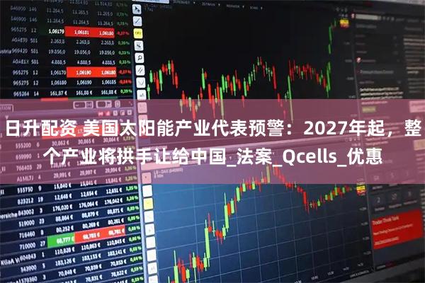 日升配资 美国太阳能产业代表预警：2027年起，整个产业将拱手让给中国_法案_Qcells_优惠