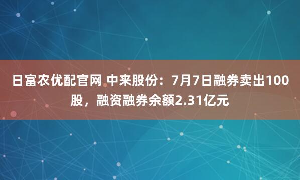 日富农优配官网 中来股份：7月7日融券卖出100股，融资融券余额2.31亿元