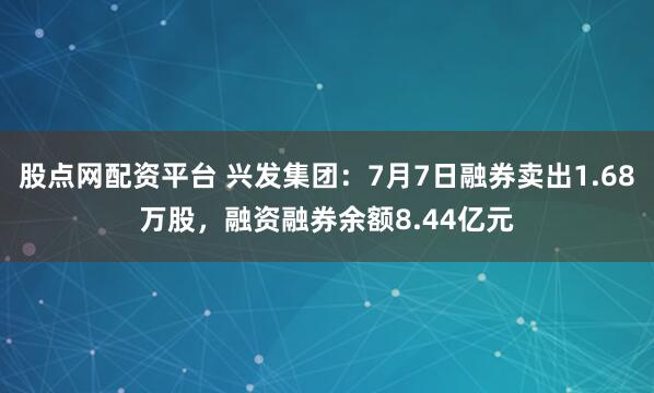 股点网配资平台 兴发集团：7月7日融券卖出1.68万股，融资融券余额8.44亿元
