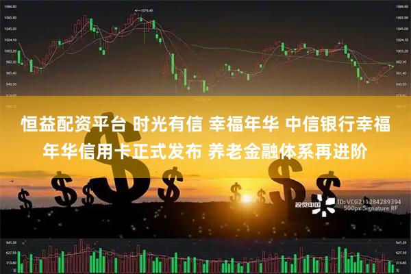 恒益配资平台 时光有信 幸福年华 中信银行幸福年华信用卡正式发布 养老金融体系再进阶