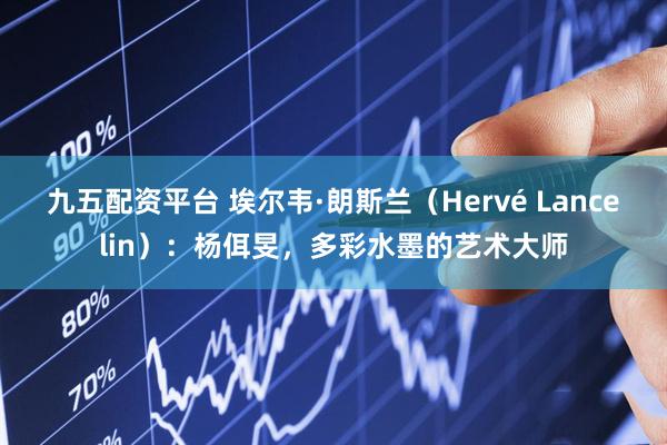 九五配资平台 埃尔韦·朗斯兰（Hervé Lancelin）：杨佴旻，多彩水墨的艺术大师