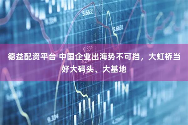 德益配资平台 中国企业出海势不可挡，大虹桥当好大码头、大基地