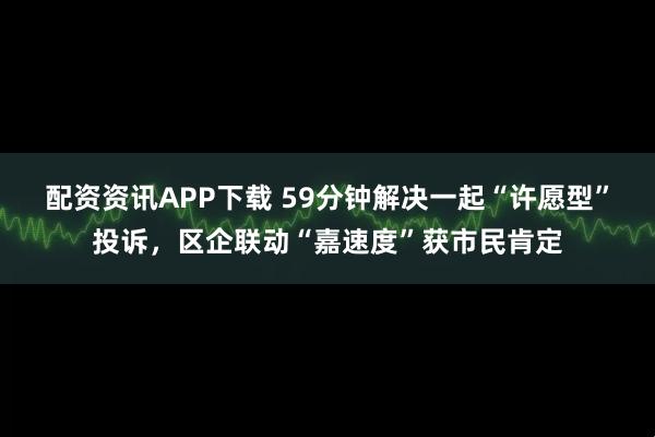 配资资讯APP下载 59分钟解决一起“许愿型”投诉，区企联动“嘉速度”获市民肯定