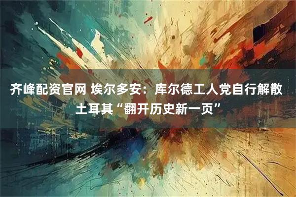 齐峰配资官网 埃尔多安：库尔德工人党自行解散 土耳其“翻开历史新一页”