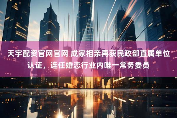 天宇配资官网官网 成家相亲再获民政部直属单位认证，连任婚恋行业内唯一常务委员