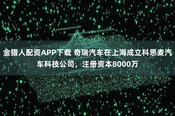 金猎人配资APP下载 奇瑞汽车在上海成立科思麦汽车科技公司，注册资本8000万