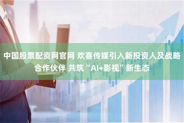 中国股票配资网官网 欢喜传媒引入新投资人及战略合作伙伴 共筑“AI+影视”新生态
