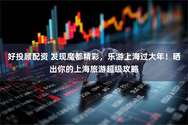好投顾配资 发现魔都精彩，乐游上海过大年！晒出你的上海旅游超级攻略