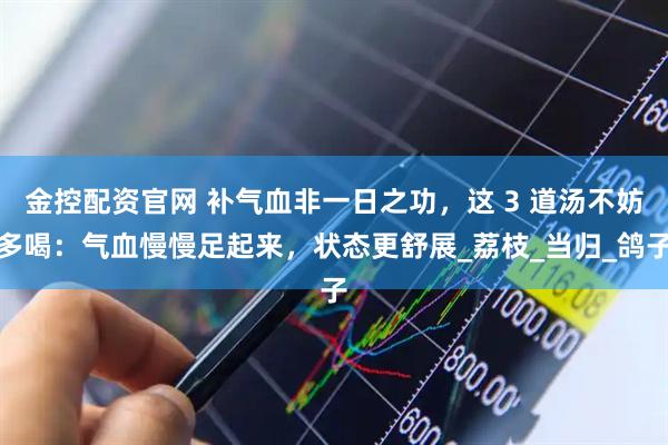 金控配资官网 补气血非一日之功，这 3 道汤不妨多喝：气血慢慢足起来，状态更舒展_荔枝_当归_鸽子