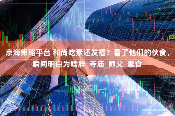 京海策略平台 和尚吃素还发福？看了他们的伙食，瞬间明白为啥胖_寺庙_师父_素食