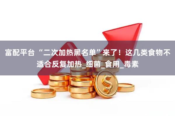 富配平台 “二次加热黑名单”来了！这几类食物不适合反复加热_细菌_食用_毒素