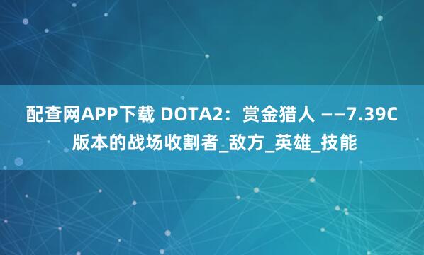 配查网APP下载 DOTA2：赏金猎人 ——7.39C 版本的战场收割者_敌方_英雄_技能