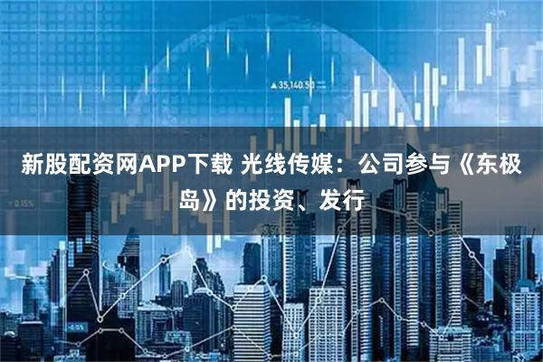 新股配资网APP下载 光线传媒：公司参与《东极岛》的投资、发行