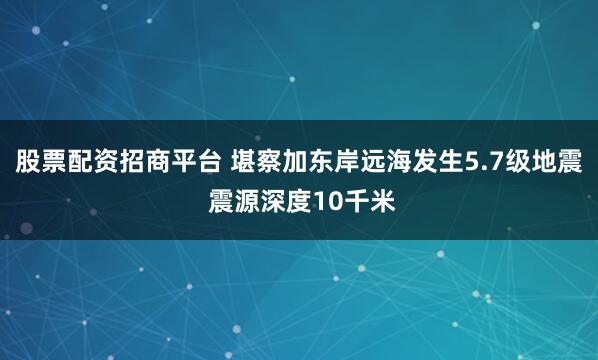 股票配资招商平台 堪察加东岸远海发生5.7级地震 震源深度10千米