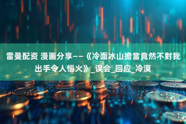 雷曼配资 漫画分享——《冷面冰山擔當竟然不對我出手令人惱火》_误会_回应_冷漠