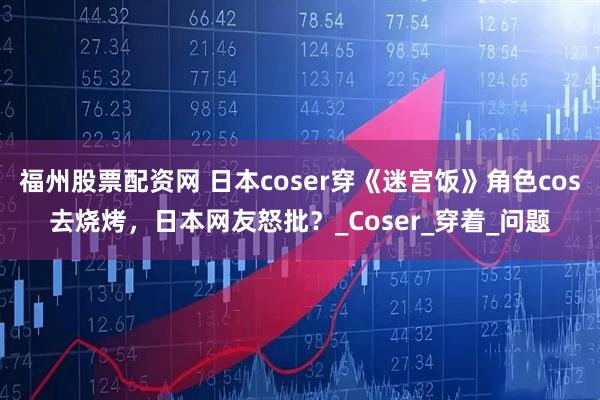 福州股票配资网 日本coser穿《迷宫饭》角色cos去烧烤，日本网友怒批？_Coser_穿着_问题