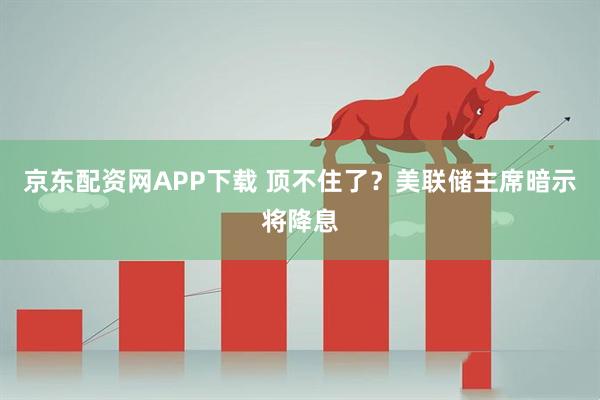 京东配资网APP下载 顶不住了？美联储主席暗示将降息