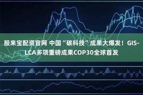 股来宝配资官网 中国“碳科技”成果大爆发！GIS-LCA多项重磅成果COP30全球首发
