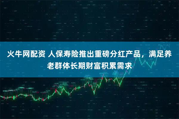 火牛网配资 人保寿险推出重磅分红产品，满足养老群体长期财富积累需求