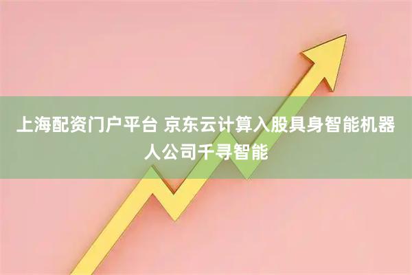 上海配资门户平台 京东云计算入股具身智能机器人公司千寻智能