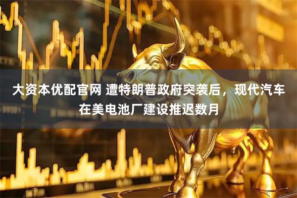 大资本优配官网 遭特朗普政府突袭后，现代汽车在美电池厂建设推迟数月