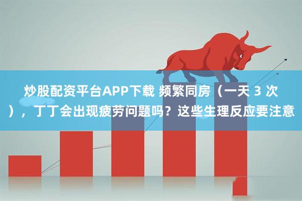 炒股配资平台APP下载 频繁同房（一天 3 次），丁丁会出现疲劳问题吗？这些生理反应要注意