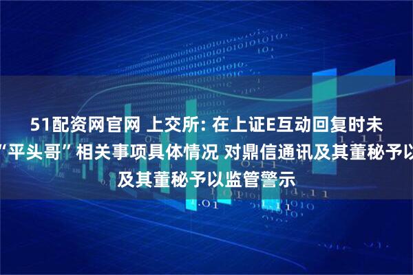 51配资网官网 上交所: 在上证E互动回复时未准确发布“平头哥”相关事项具体情况 对鼎信通讯及其董秘予以监管警示