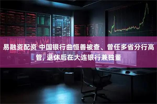易融资配资 中国银行曲恒善被查、曾任多省分行高管, 退休后在大连银行兼独董