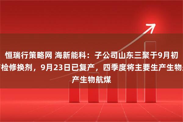 恒瑞行策略网 海新能科：子公司山东三聚于9月初停产检修换剂，9月23日已复产，四季度将主要生产生物航煤