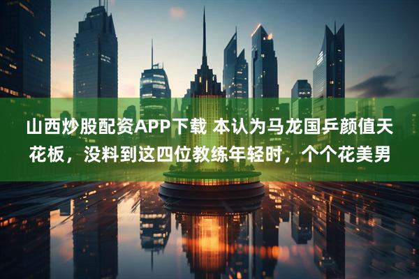 山西炒股配资APP下载 本认为马龙国乒颜值天花板，没料到这四位教练年轻时，个个花美男