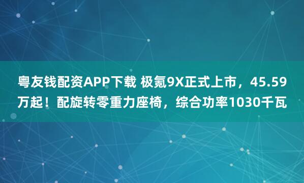 粤友钱配资APP下载 极氪9X正式上市，45.59万起！配旋转零重力座椅，综合功率1030千瓦
