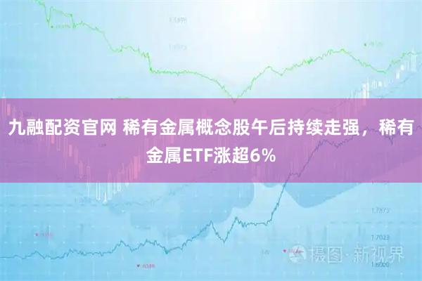 九融配资官网 稀有金属概念股午后持续走强，稀有金属ETF涨超6%