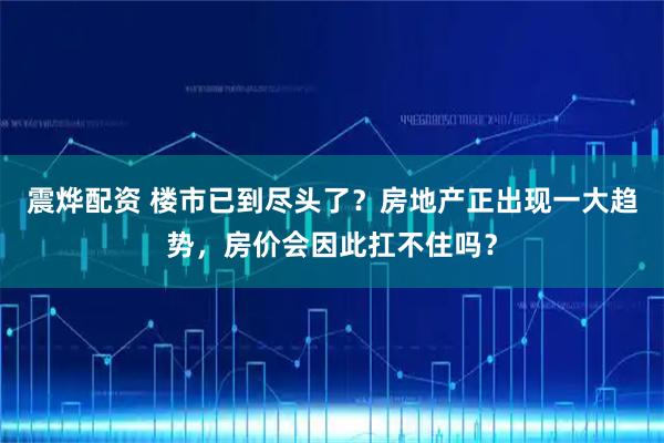 震烨配资 楼市已到尽头了？房地产正出现一大趋势，房价会因此扛不住吗？