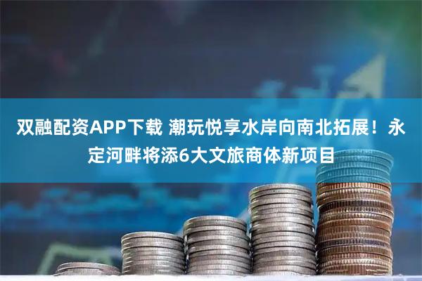 双融配资APP下载 潮玩悦享水岸向南北拓展！永定河畔将添6大文旅商体新项目