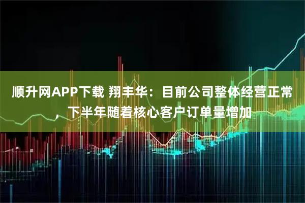 顺升网APP下载 翔丰华：目前公司整体经营正常，下半年随着核心客户订单量增加
