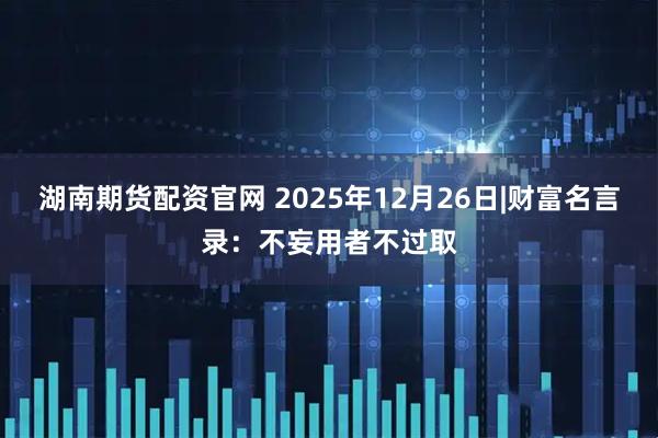 湖南期货配资官网 2025年12月26日|财富名言录：不妄用者不过取