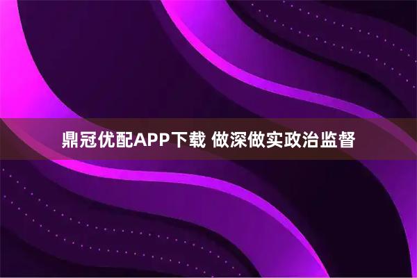 鼎冠优配APP下载 做深做实政治监督