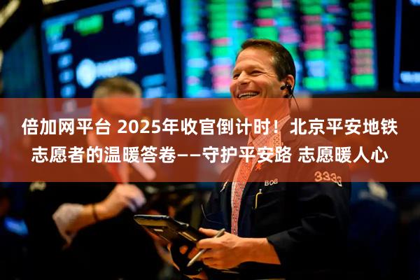 倍加网平台 2025年收官倒计时！北京平安地铁志愿者的温暖答卷——守护平安路 志愿暖人心