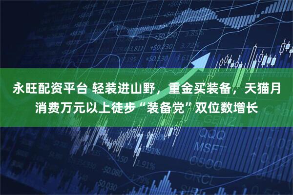 永旺配资平台 轻装进山野，重金买装备，天猫月消费万元以上徒步“装备党”双位数增长