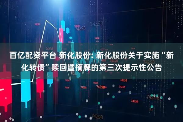 百亿配资平台 新化股份: 新化股份关于实施“新化转债”赎回暨摘牌的第三次提示性公告
