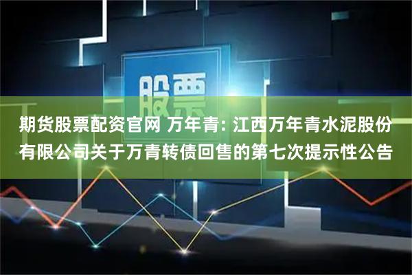 期货股票配资官网 万年青: 江西万年青水泥股份有限公司关于万青转债回售的第七次提示性公告