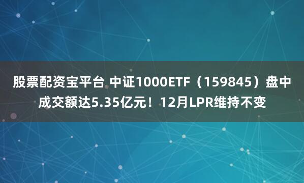 股票配资宝平台 中证1000ETF(159845)盘中成交额达5.35亿元!12月LPR维持不变
