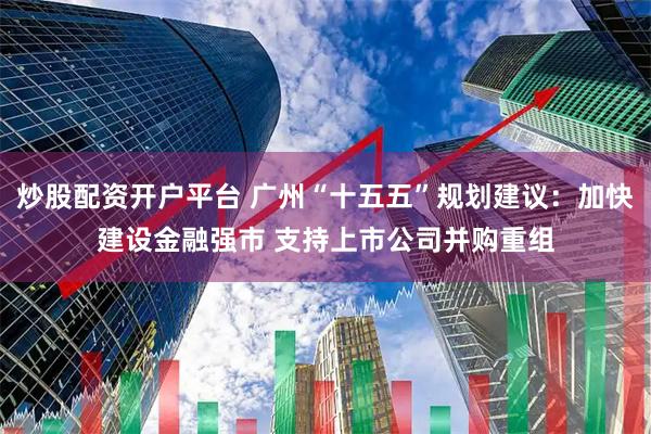 炒股配资开户平台 广州“十五五”规划建议:加快建设金融强市 支持上市公司并购重组