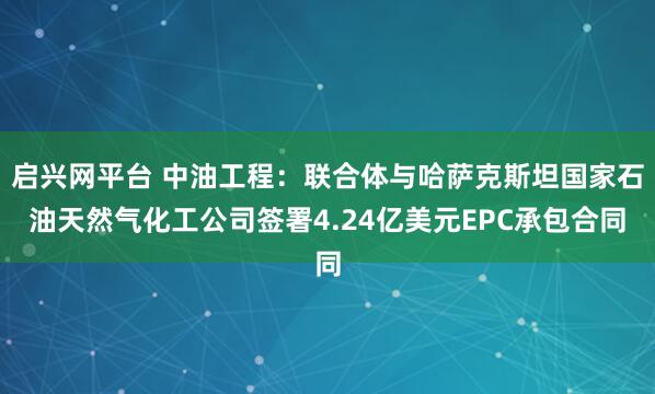 启兴网平台 中油工程：联合体与哈萨克斯坦国家石油天然气化工公司签署4.24亿美元EPC承包合同