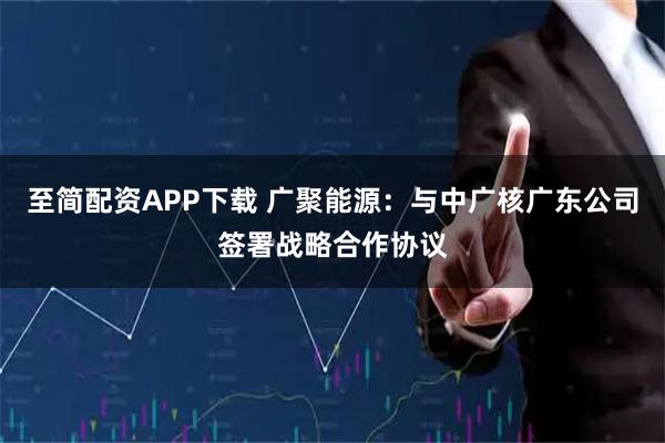 至简配资APP下载 广聚能源：与中广核广东公司签署战略合作协议